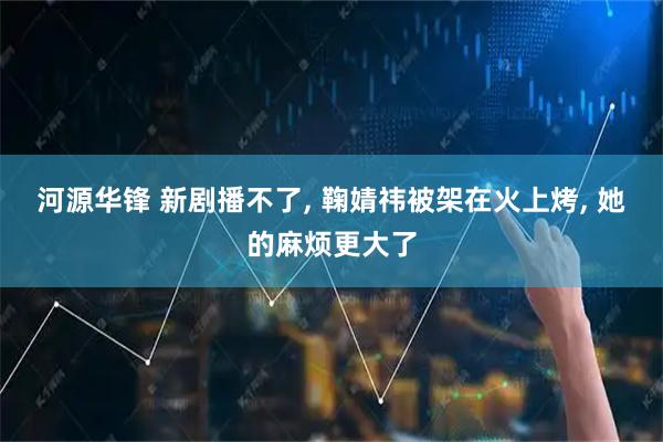 河源华锋 新剧播不了, 鞠婧祎被架在火上烤, 她的麻烦更大了