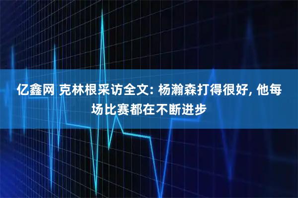 亿鑫网 克林根采访全文: 杨瀚森打得很好, 他每场比赛都在不断进步
