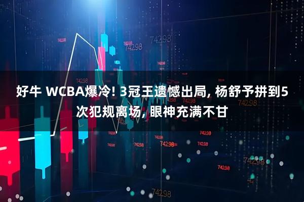 好牛 WCBA爆冷! 3冠王遗憾出局, 杨舒予拼到5次犯规离场, 眼神充满不甘