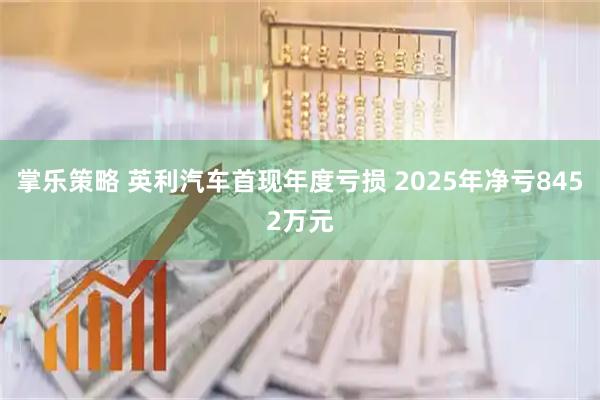 掌乐策略 英利汽车首现年度亏损 2025年净亏8452万元