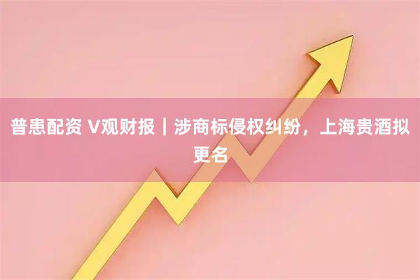 普患配资 V观财报｜涉商标侵权纠纷，上海贵酒拟更名