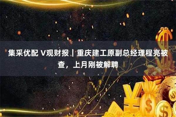 集采优配 V观财报|重庆建工原副总经理程亮被查,上月刚被解聘