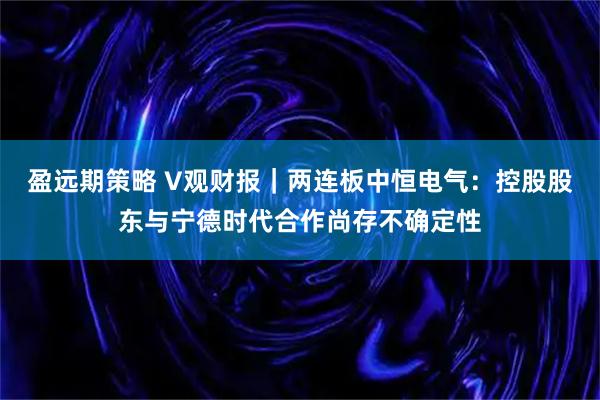 盈远期策略 V观财报｜两连板中恒电气：控股股东与宁德时代合作尚存不确定性