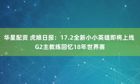 华星配资 虎娘日报:17.2全新小小英雄即将上线 G2主教练回忆18年世界赛